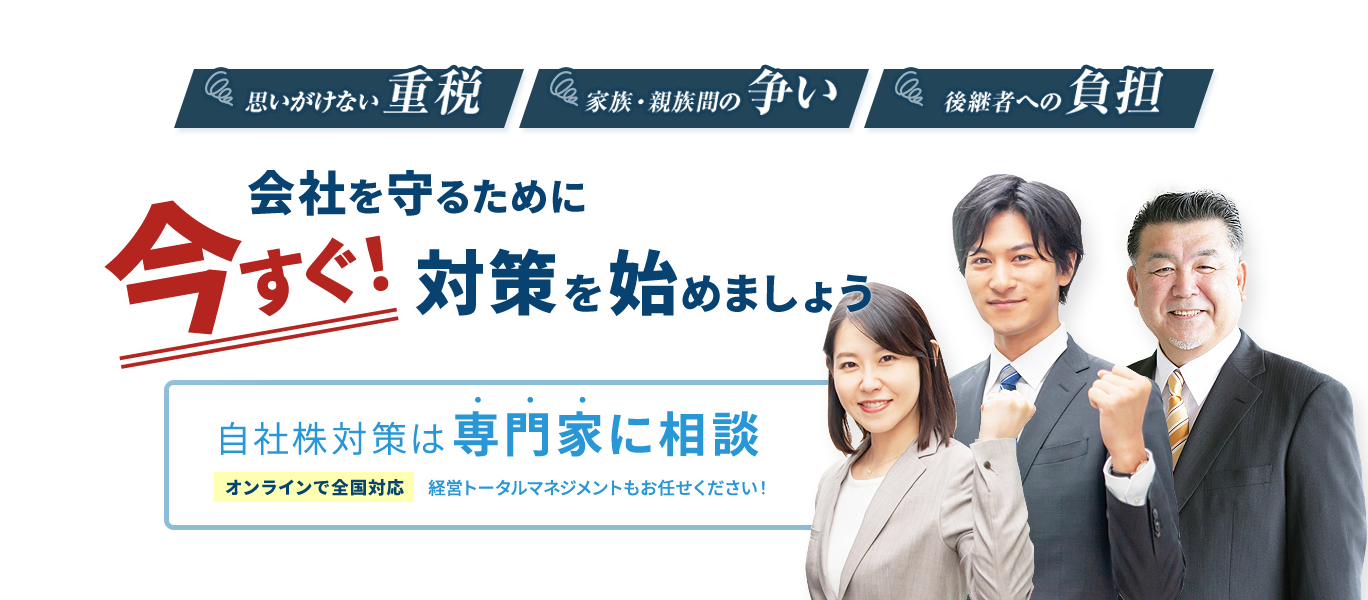 思いがけない重税／家族・親族間の争い／後継者への負担 会社を守るために今すぐ！対策を始めましょう 自社株対策は専門家に相談 経営トータルマネジメントもお任せください！ オンラインで全国対応